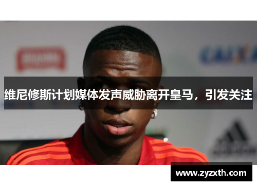 维尼修斯计划媒体发声威胁离开皇马，引发关注